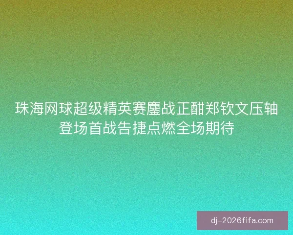 珠海网球超级精英赛鏖战正酣郑钦文压轴登场首战告捷点燃全场期待