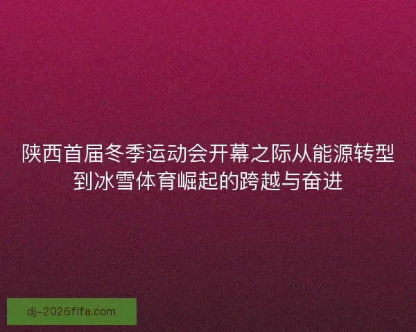 陕西首届冬季运动会开幕之际从能源转型到冰雪体育崛起的跨越与奋进