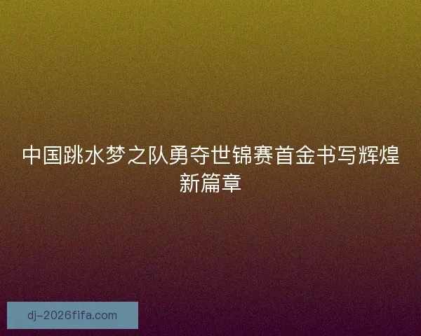 中国跳水梦之队勇夺世锦赛首金书写辉煌新篇章
