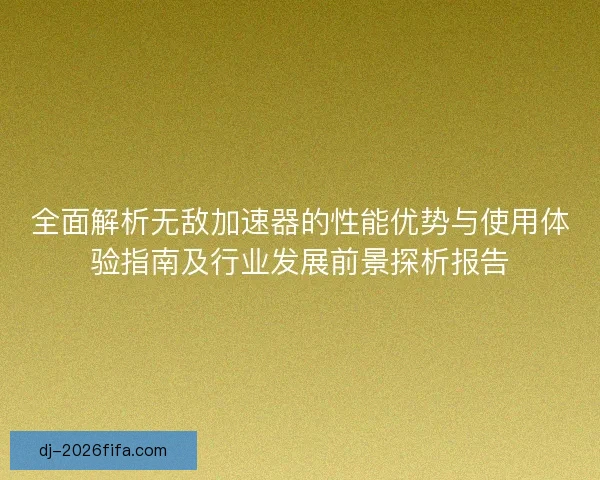 全面解析无敌加速器的性能优势与使用体验指南及行业发展前景探析报告
