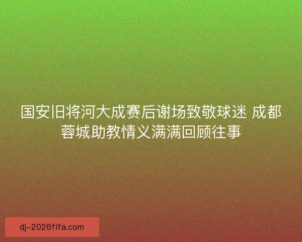 国安旧将河大成赛后谢场致敬球迷 成都蓉城助教情义满满回顾往事