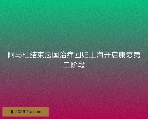 阿马杜结束法国治疗回归上海开启康复第二阶段 阿马杜结束法国治疗回归上海开启康复第二阶段
