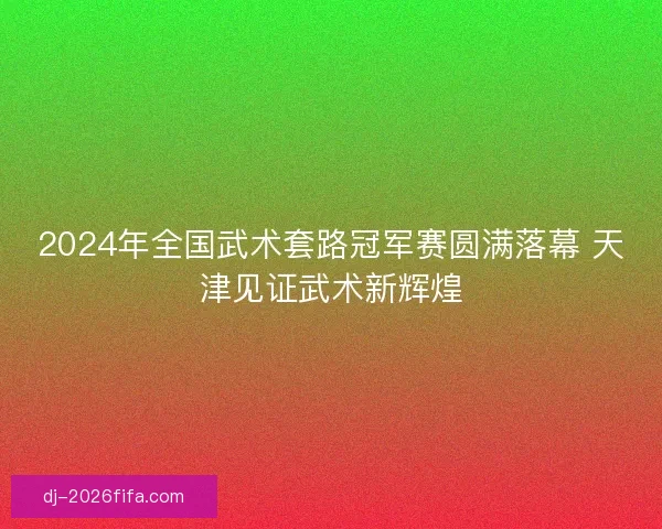2024年全国武术套路冠军赛圆满落幕 天津见证武术新辉煌 2024年全国武术套路冠军赛圆满落幕 天津见证武术新辉煌