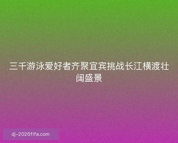 三千游泳爱好者齐聚宜宾挑战长江横渡壮阔盛景 三千游泳爱好者齐聚宜宾挑战长江横渡壮阔盛景