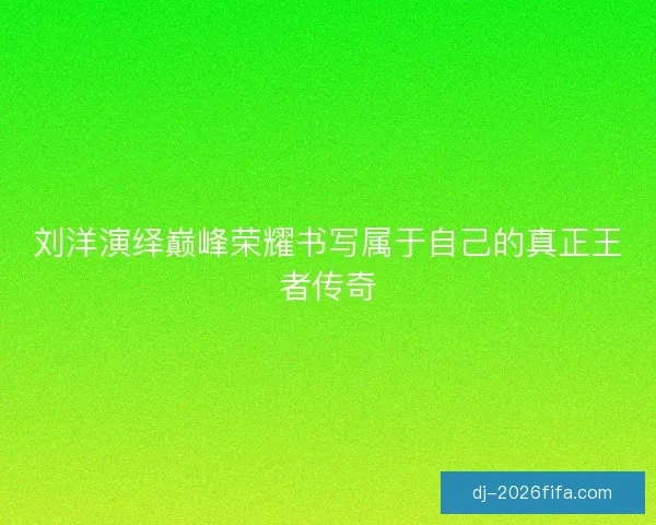 刘洋演绎巅峰荣耀书写属于自己的真正王者传奇 刘洋演绎巅峰荣耀书写属于自己的真正王者传奇