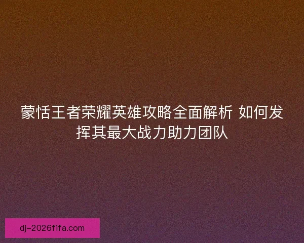 蒙恬王者荣耀英雄攻略全面解析 如何发挥其最大战力助力团队