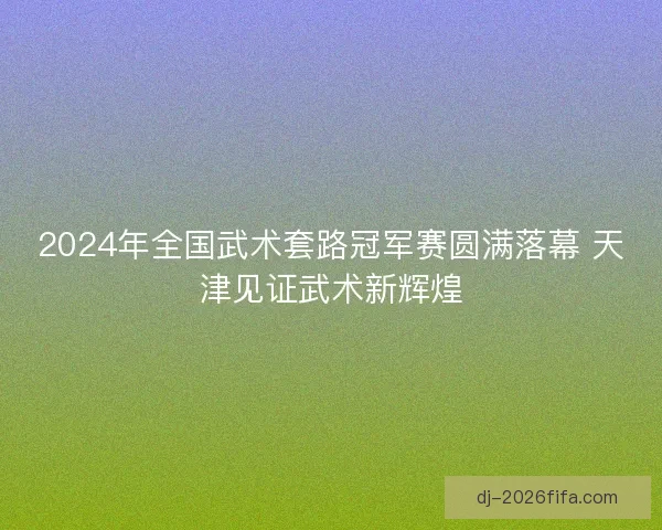 2024年全国武术套路冠军赛圆满落幕 天津见证武术新辉煌
