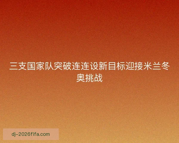 三支国家队突破连连设新目标迎接米兰冬奥挑战
