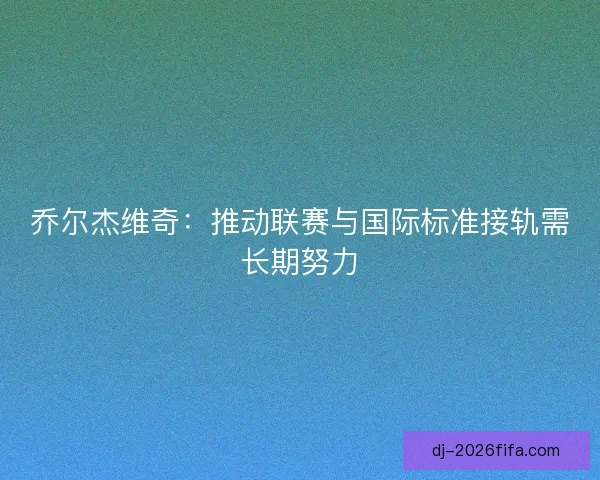 乔尔杰维奇：推动联赛与国际标准接轨需长期努力