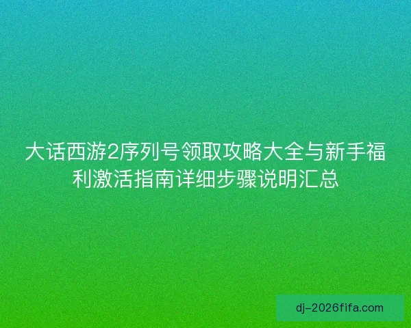 大话西游2序列号领取攻略大全与新手福利激活指南详细步骤说明汇总