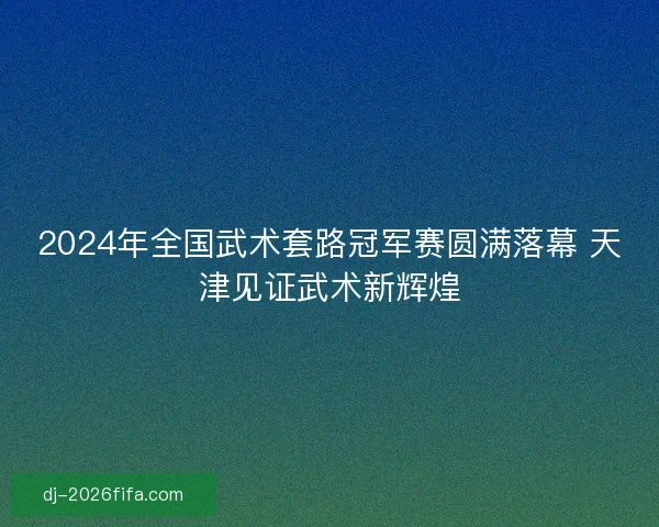 2024年全国武术套路冠军赛圆满落幕 天津见证武术新辉煌 2024年全国武术套路冠军赛圆满落幕 天津见证武术新辉煌