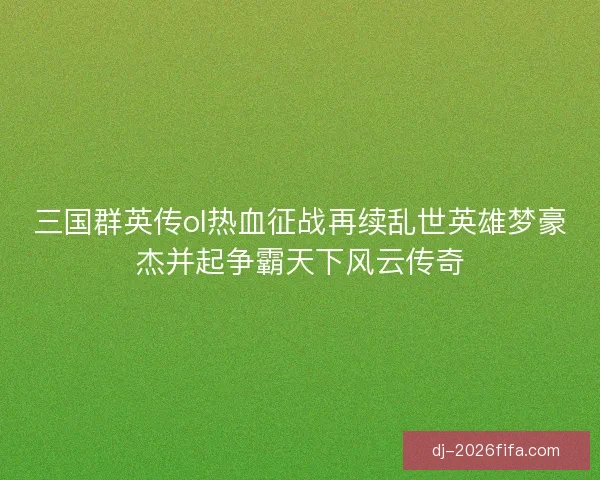 三国群英传ol热血征战再续乱世英雄梦豪杰并起争霸天下风云传奇