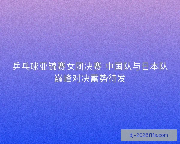 乒乓球亚锦赛女团决赛 中国队与日本队巅峰对决蓄势待发