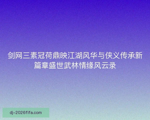 剑网三素冠荷鼎映江湖风华与侠义传承新篇章盛世武林情缘风云录