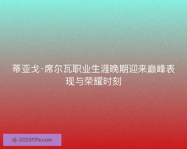蒂亚戈·席尔瓦职业生涯晚期迎来巅峰表现与荣耀时刻 蒂亚戈·席尔瓦职业生涯晚期迎来巅峰表现与荣耀时刻