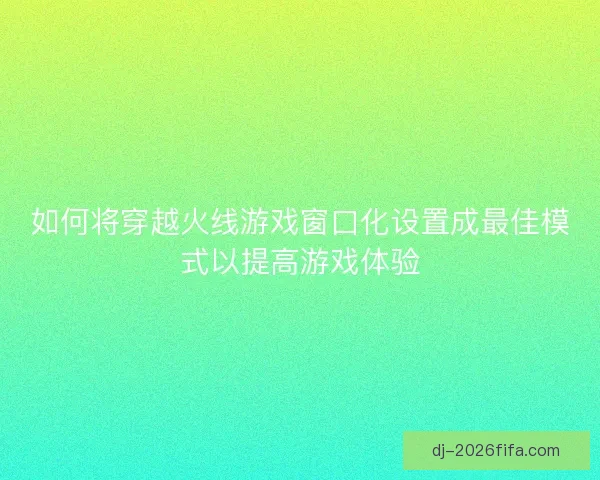 如何将穿越火线游戏窗口化设置成最佳模式以提高游戏体验