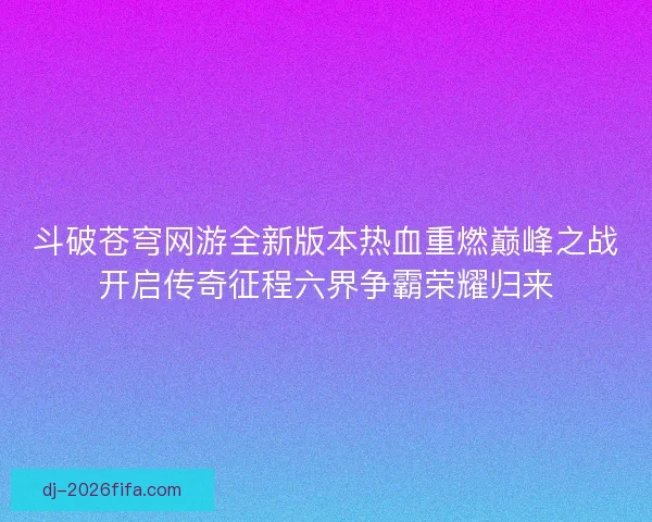 斗破苍穹网游全新版本热血重燃巅峰之战开启传奇征程六界争霸荣耀归来 斗破苍穹网游全新版本热血重燃巅峰之战开启传奇征程六界争霸荣耀归来