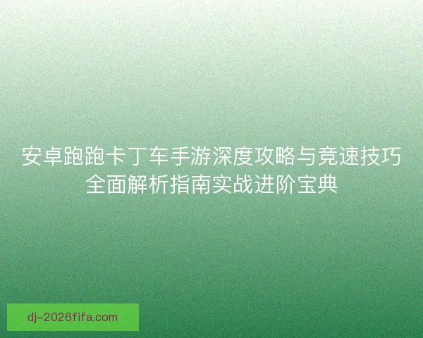 安卓跑跑卡丁车手游深度攻略与竞速技巧全面解析指南实战进阶宝典