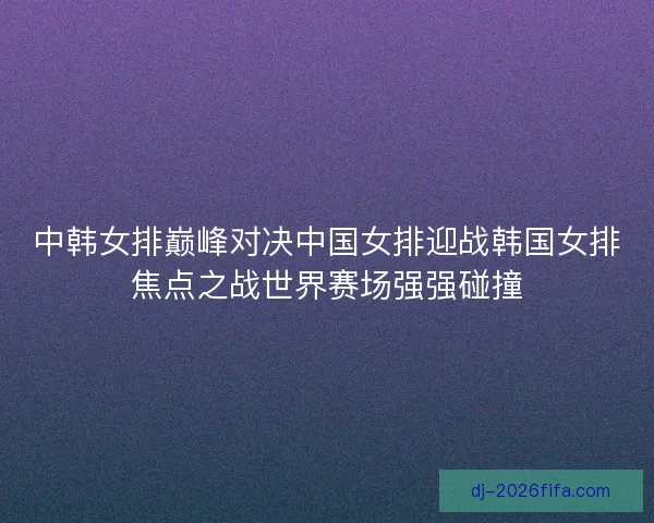中韩女排巅峰对决中国女排迎战韩国女排焦点之战世界赛场强强碰撞